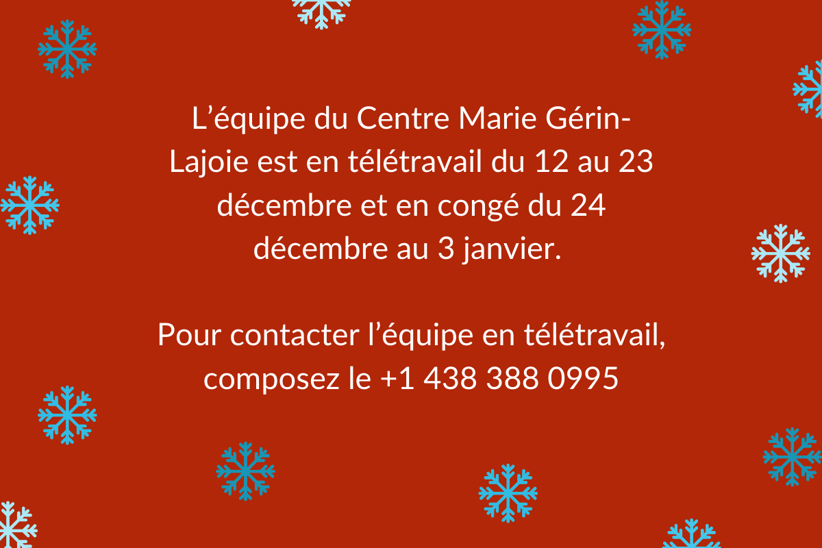 L’équipe du Centre Marie Gérin-Lajoie est en télétravail du 12 au 23 décembre et en congé du 24 décembre au 3 janvier. Pour contacter l’équipe en télétravail, composez le +1 438 388 0995